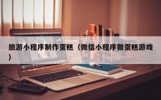 徐州旅游小程序制作蛋糕（微信小程序做蛋糕游戏）